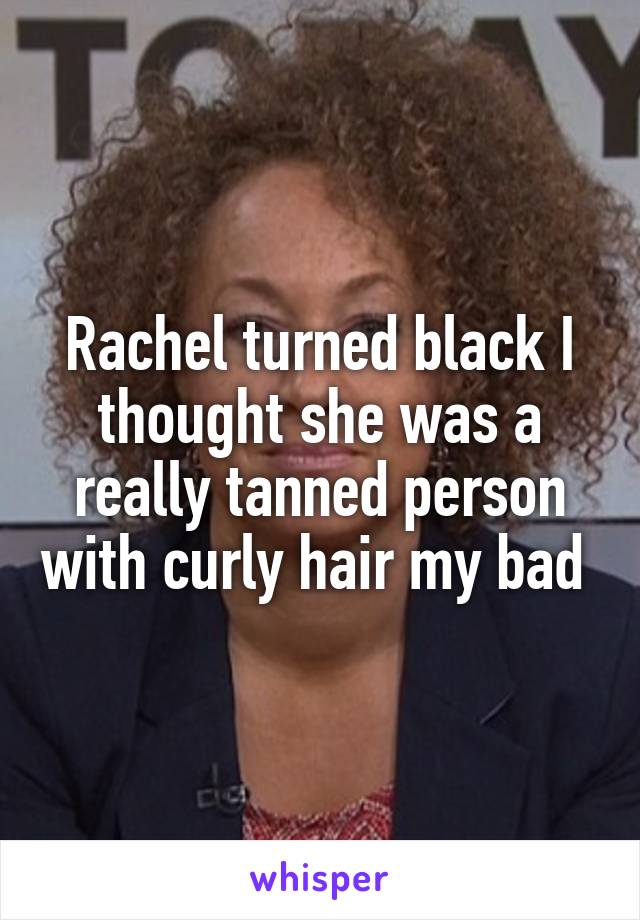 Rachel turned black I thought she was a really tanned person with curly hair my bad 