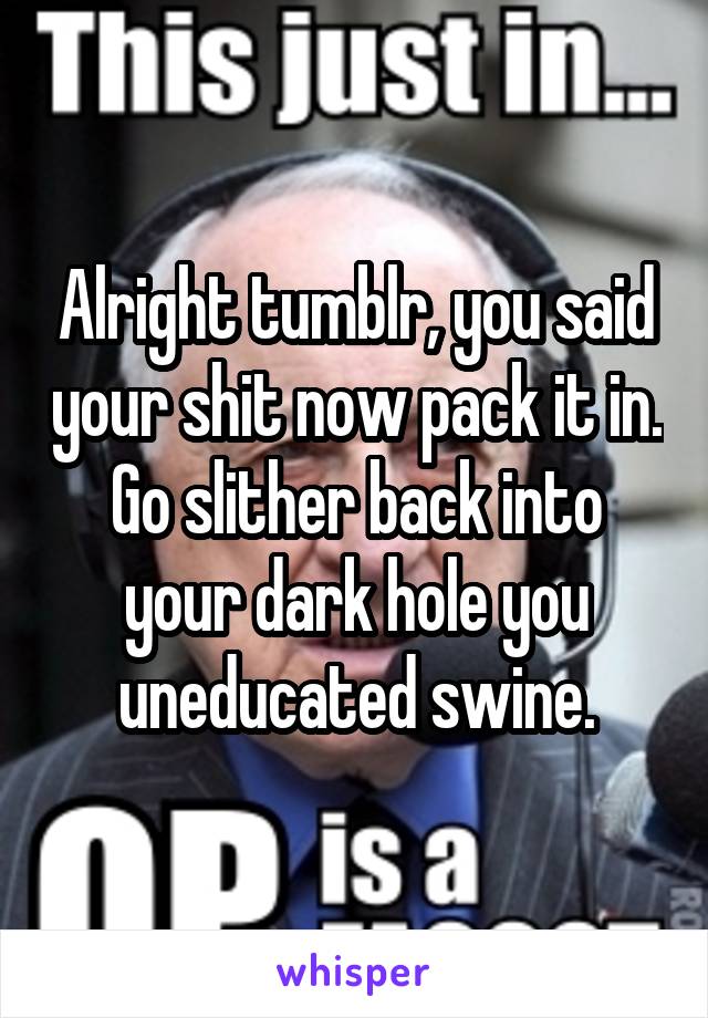 Alright tumblr, you said your shit now pack it in. Go slither back into your dark hole you uneducated swine.