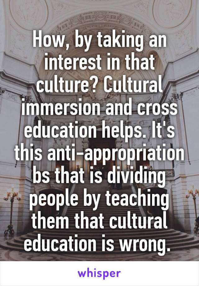 How, by taking an interest in that culture? Cultural immersion and cross education helps. It's this anti-appropriation bs that is dividing people by teaching them that cultural education is wrong. 