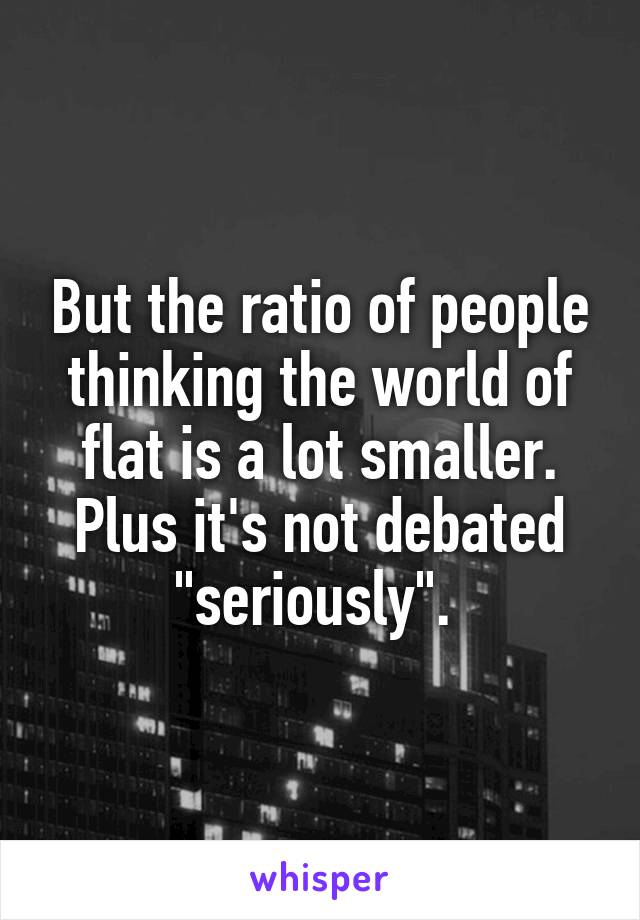 But the ratio of people thinking the world of flat is a lot smaller. Plus it's not debated "seriously". 