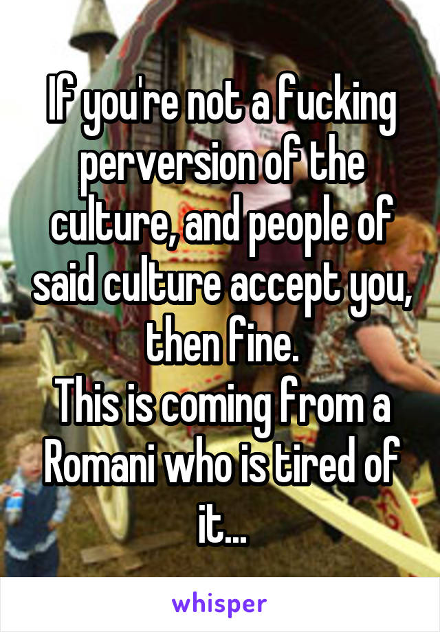 If you're not a fucking perversion of the culture, and people of said culture accept you, then fine.
This is coming from a Romani who is tired of it...