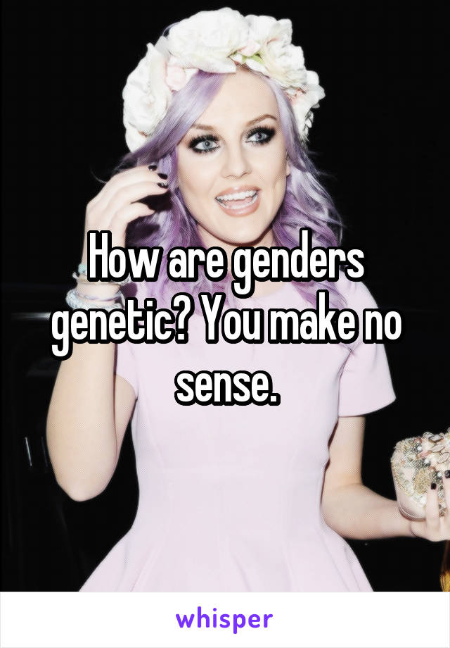 How are genders genetic? You make no sense.