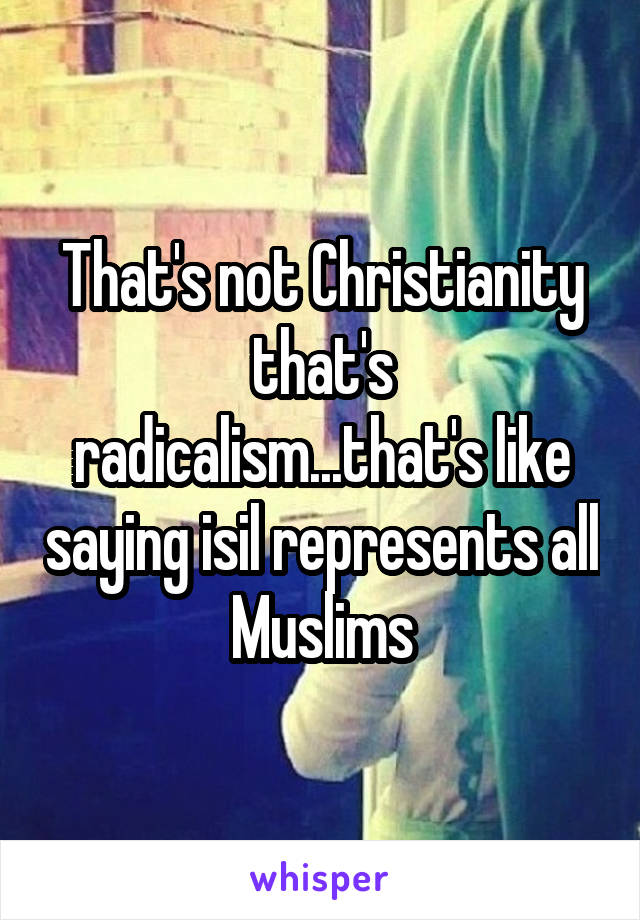 That's not Christianity that's radicalism...that's like saying isil represents all Muslims