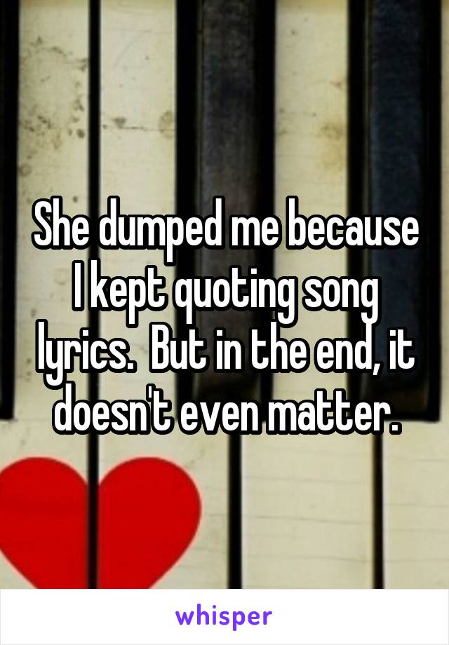 She dumped me because I kept quoting song lyrics.  But in the end, it doesn't even matter.