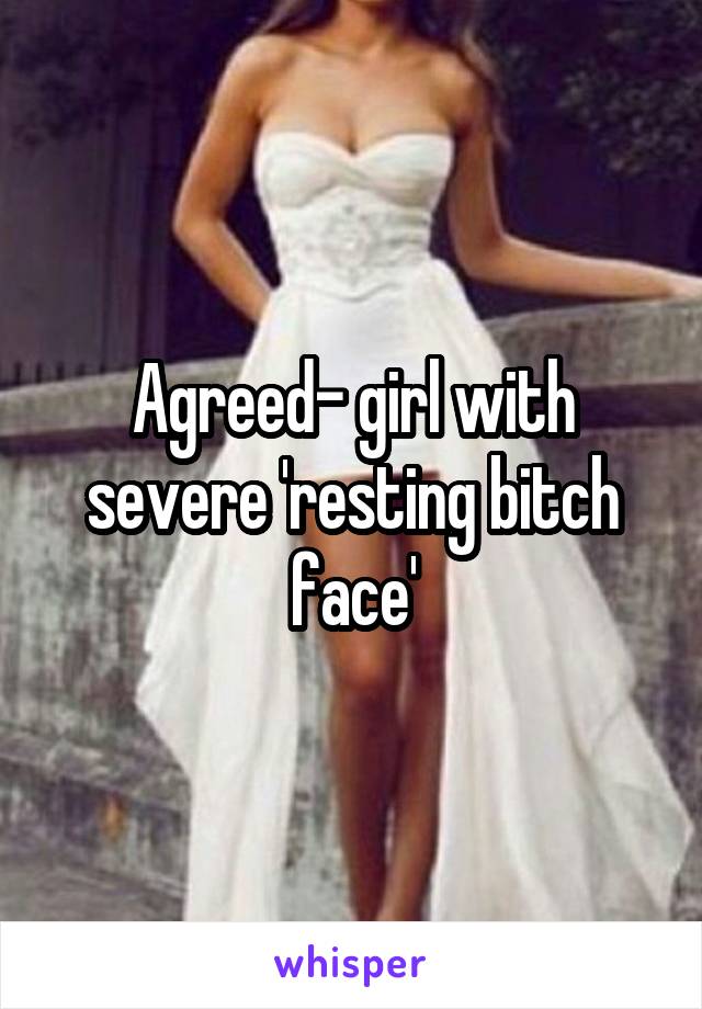 Agreed- girl with severe 'resting bitch face'