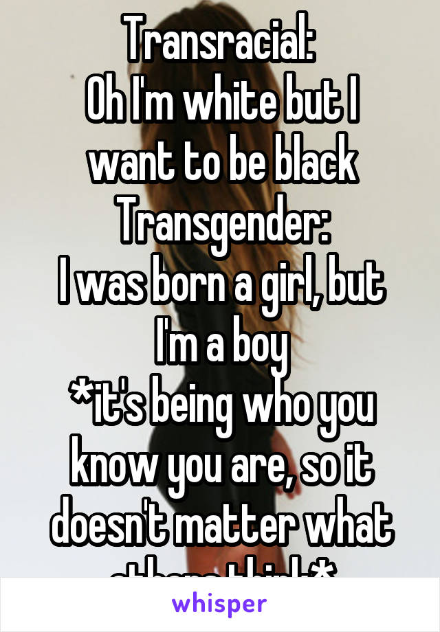 Transracial: 
Oh I'm white but I want to be black
Transgender:
I was born a girl, but I'm a boy
*it's being who you know you are, so it doesn't matter what others think*