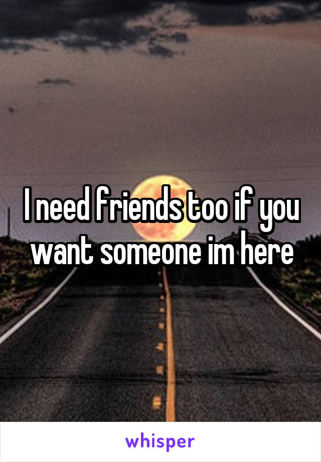 I need friends too if you want someone im here