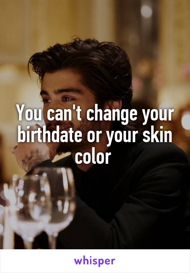 You can't change your birthdate or your skin color 