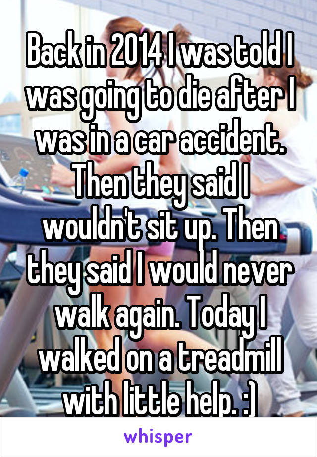 Back in 2014 I was told I was going to die after I was in a car accident. Then they said I wouldn't sit up. Then they said I would never walk again. Today I walked on a treadmill with little help. :)