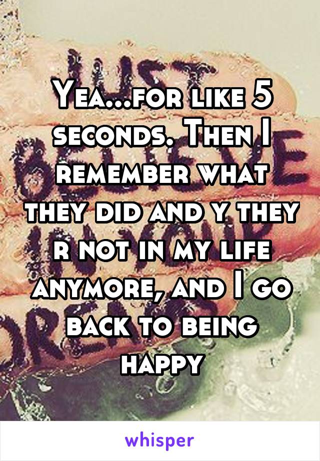 Yea...for like 5 seconds. Then I remember what they did and y they r not in my life anymore, and I go back to being happy