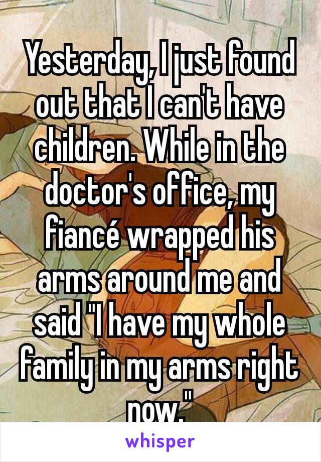 Yesterday, I just found out that I can't have children. While in the doctor's office, my fiancé wrapped his arms around me and said "I have my whole family in my arms right now."