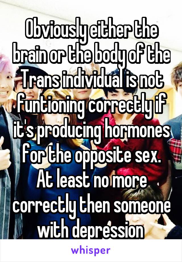 Obviously either the brain or the body of the Trans individual is not funtioning correctly if it's producing hormones for the opposite sex. At least no more correctly then someone with depression 