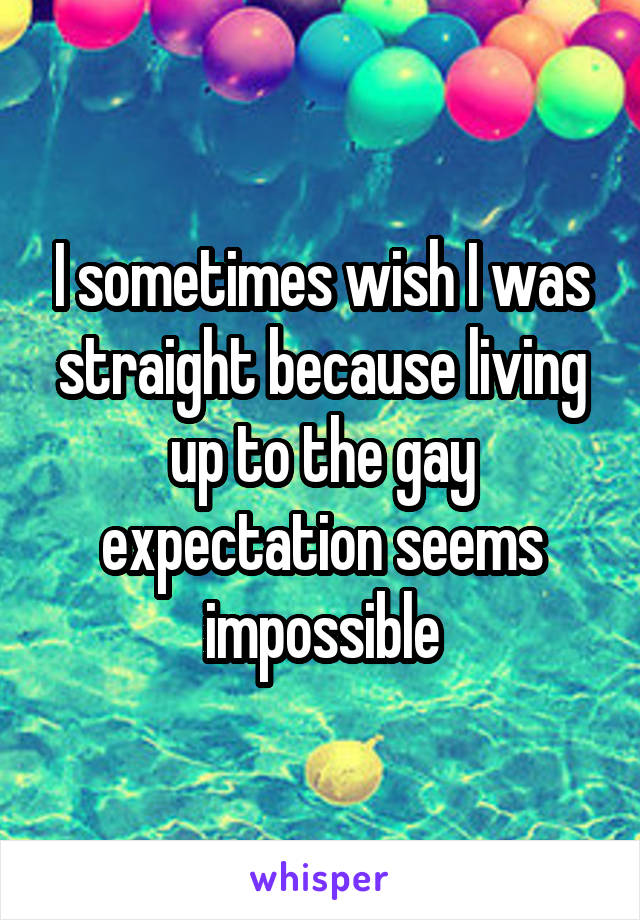 I sometimes wish I was straight because living up to the gay expectation seems impossible