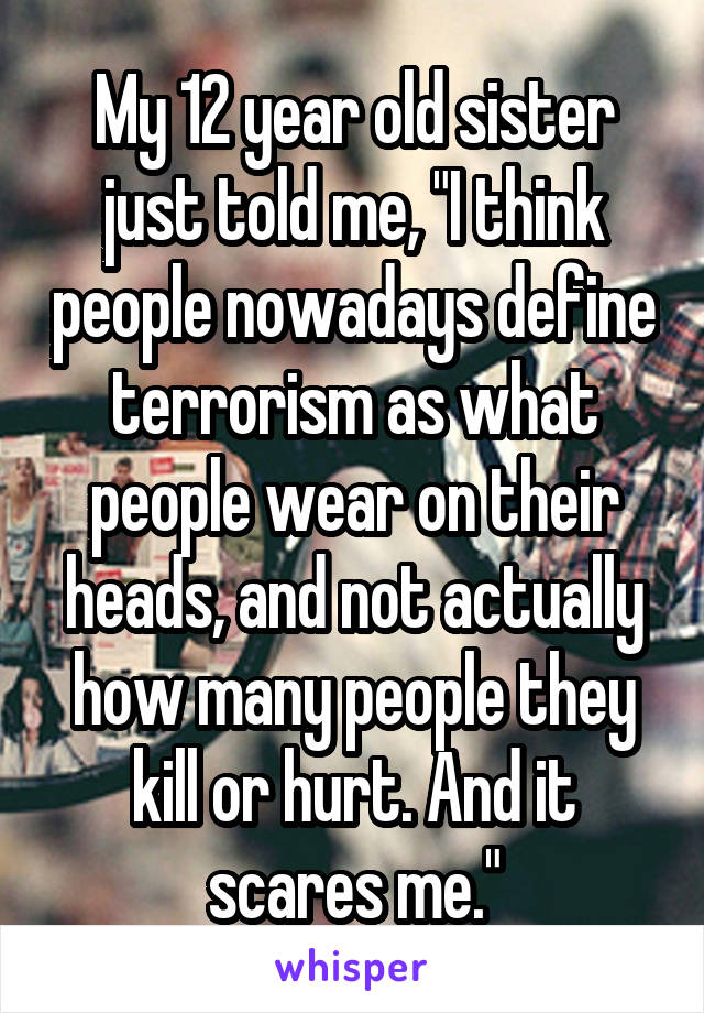 My 12 year old sister just told me, "I think people nowadays define terrorism as what people wear on their heads, and not actually how many people they kill or hurt. And it scares me."