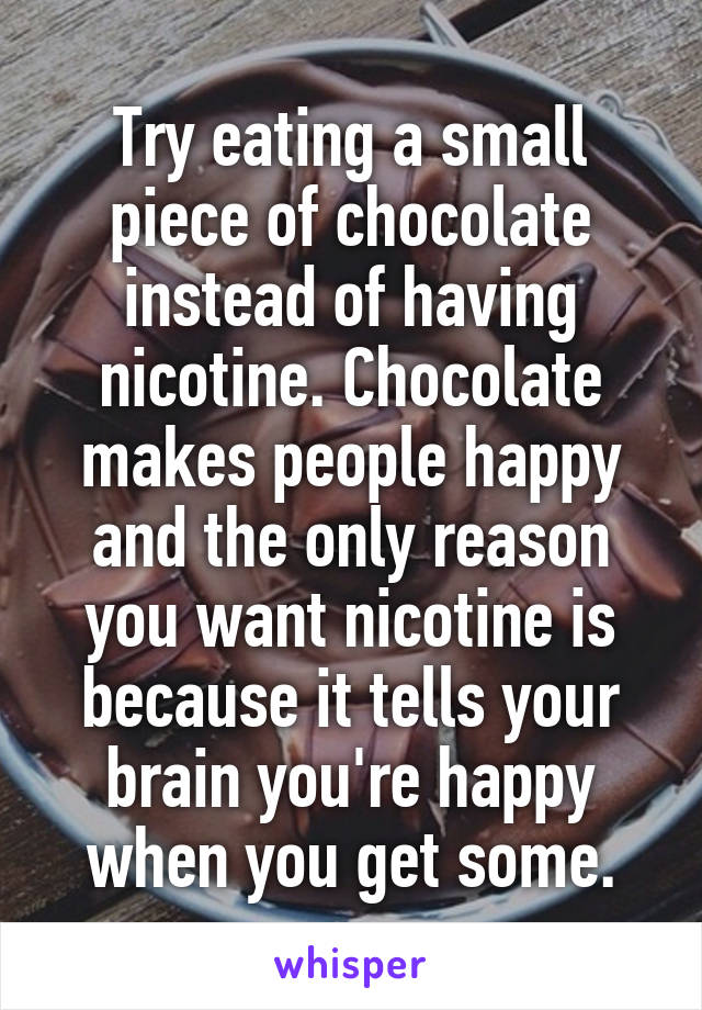 Try eating a small piece of chocolate instead of having nicotine. Chocolate makes people happy and the only reason you want nicotine is because it tells your brain you're happy when you get some.