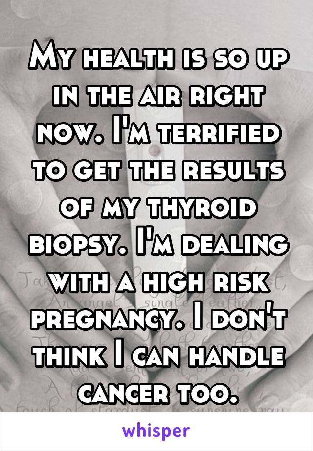 My health is so up in the air right now. I'm terrified to get the results of my thyroid biopsy. I'm dealing with a high risk pregnancy. I don't think I can handle cancer too.