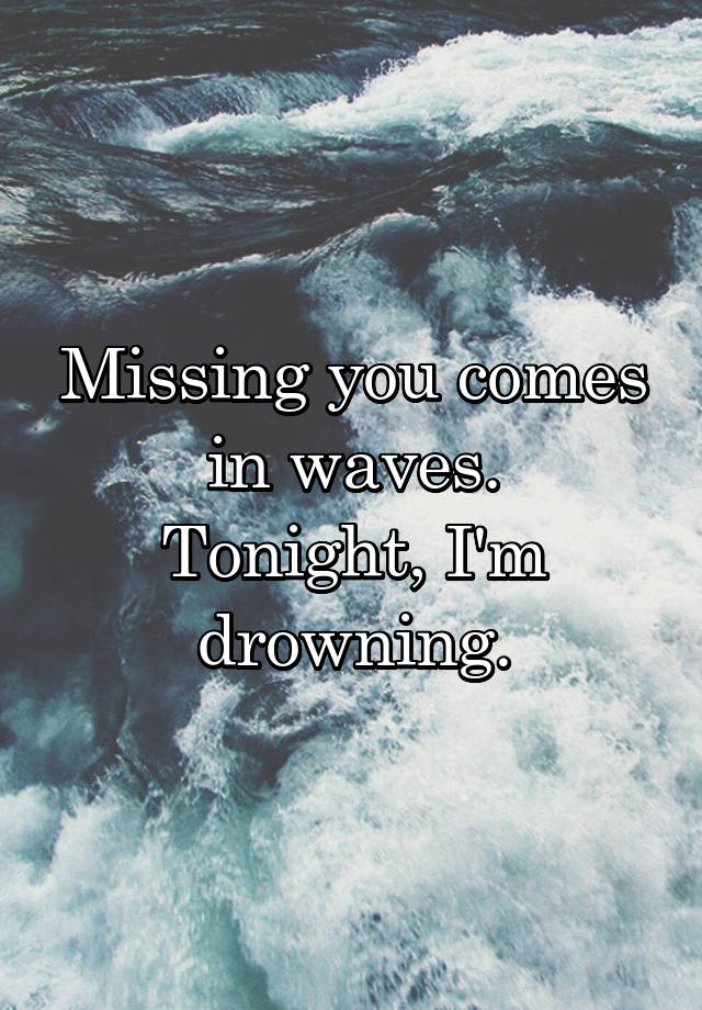 Missing you comes in waves. Tonight, I'm drowning.