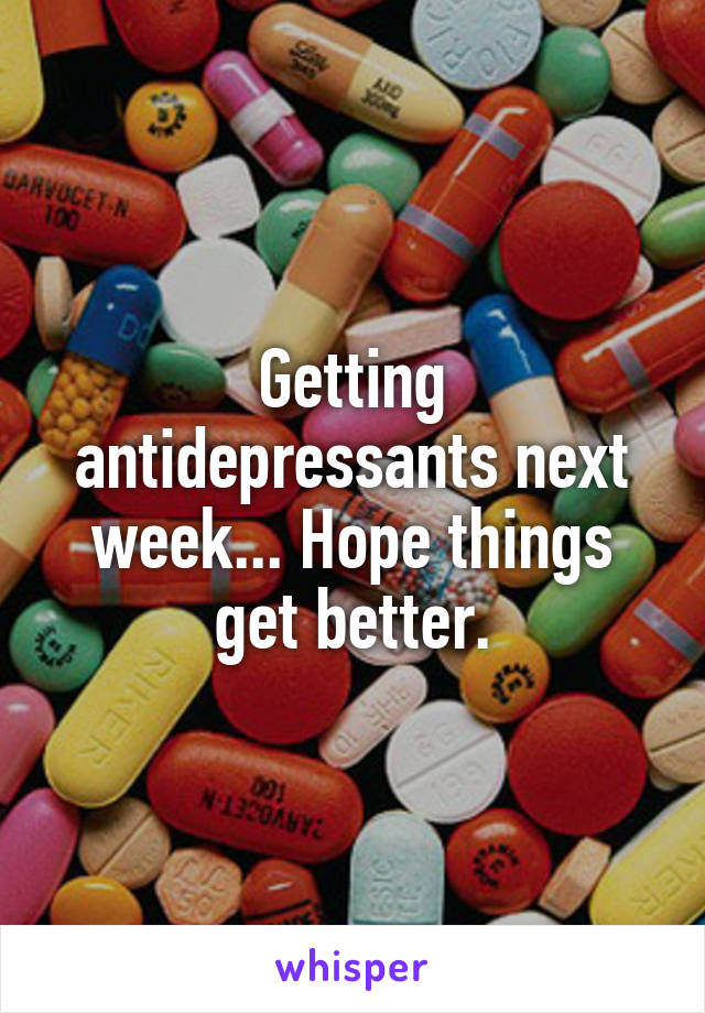 Getting antidepressants next week... Hope things get better.