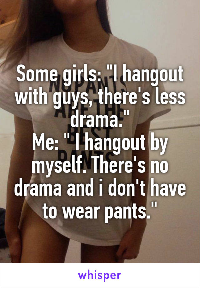 Some girls: "I hangout with guys, there's less drama."
Me: " I hangout by myself. There's no drama and i don't have to wear pants."