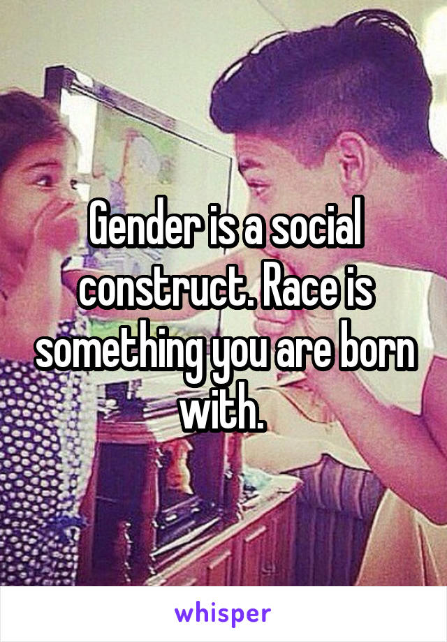 Gender is a social construct. Race is something you are born with. 