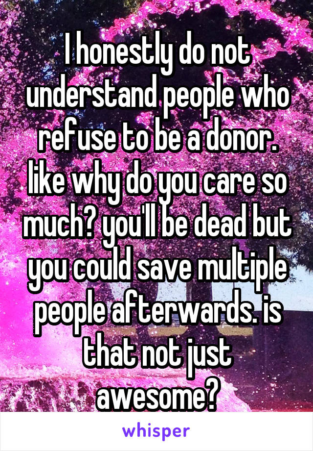 I honestly do not understand people who refuse to be a donor. like why do you care so much? you'll be dead but you could save multiple people afterwards. is that not just awesome?