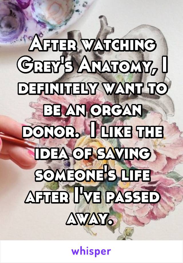 After watching Grey's Anatomy, I definitely want to be an organ donor.  I like the idea of saving someone's life after I've passed away. 