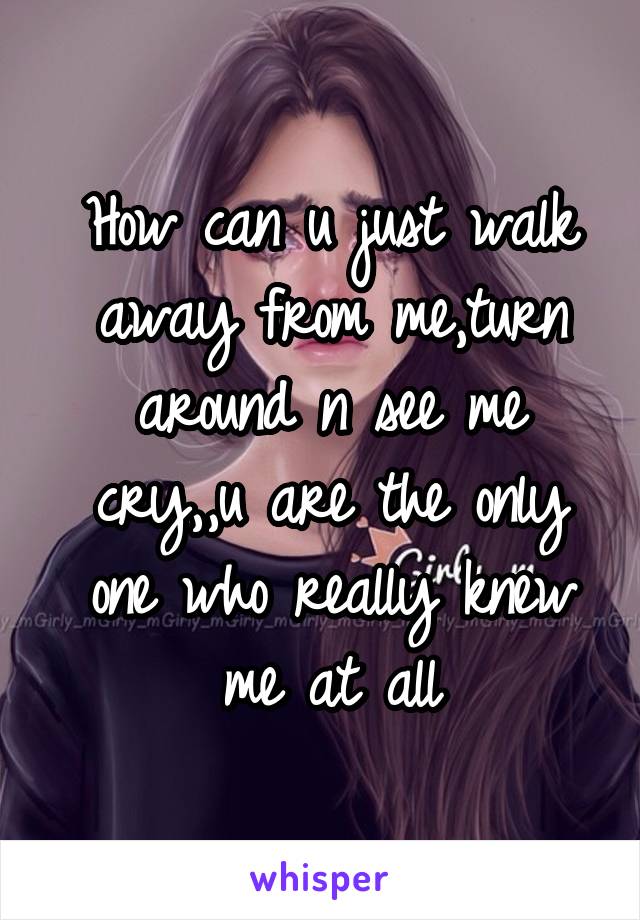 how-can-u-just-walk-away-from-me-turn-around-n-see-me-cry-u-are-the