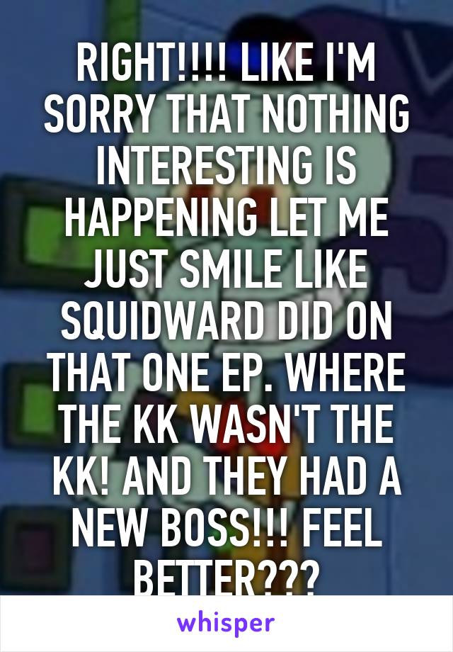RIGHT!!!! LIKE I'M SORRY THAT NOTHING INTERESTING IS HAPPENING LET ME JUST SMILE LIKE SQUIDWARD DID ON THAT ONE EP. WHERE THE KK WASN'T THE KK! AND THEY HAD A NEW BOSS!!! FEEL BETTER???