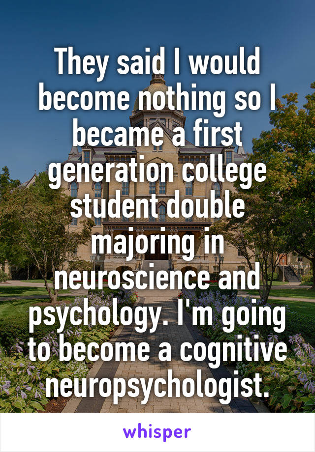 They said I would become nothing so I became a first generation college student double majoring in neuroscience and psychology. I'm going to become a cognitive neuropsychologist.
