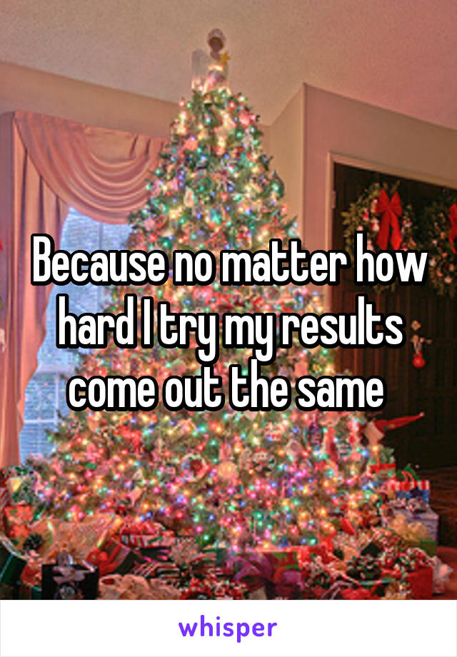 Because no matter how hard I try my results come out the same 