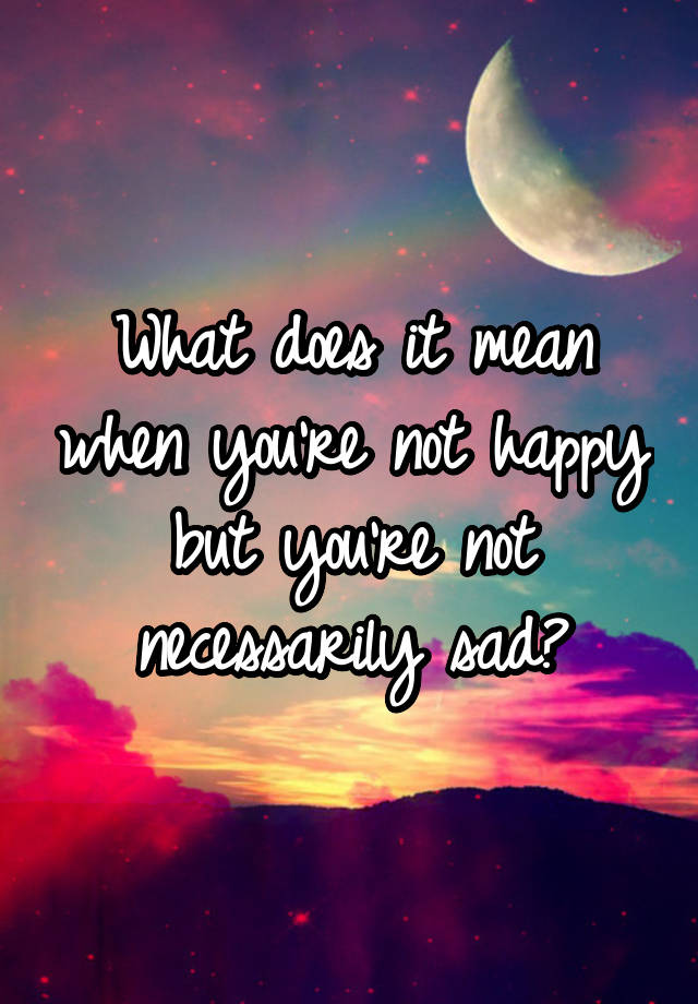 what-does-it-mean-when-you-re-not-happy-but-you-re-not-necessarily-sad