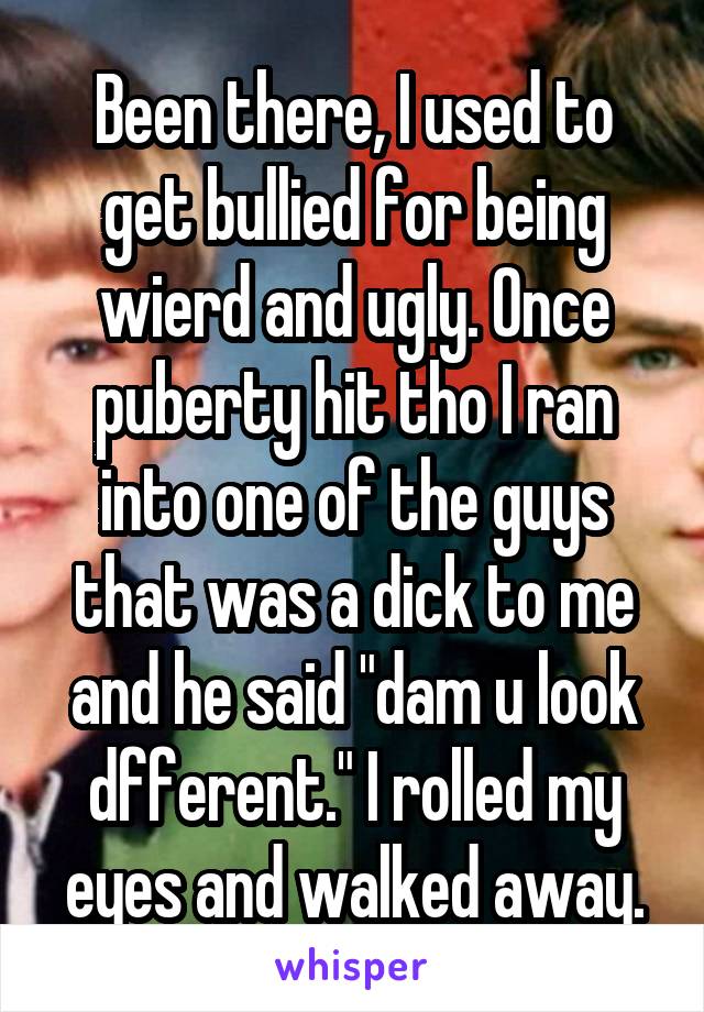 Been there, I used to get bullied for being wierd and ugly. Once puberty hit tho I ran into one of the guys that was a dick to me and he said "dam u look dfferent." I rolled my eyes and walked away.