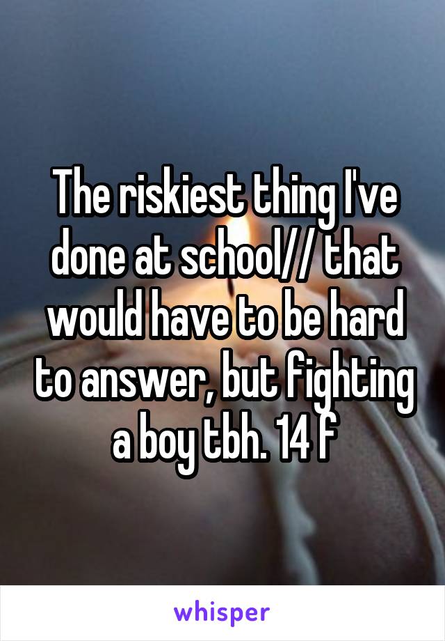 The riskiest thing I've done at school// that would have to be hard to answer, but fighting a boy tbh. 14 f