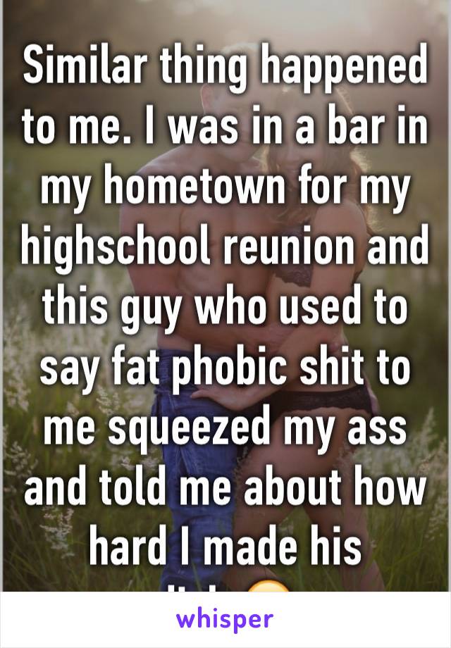 Similar thing happened to me. I was in a bar in my hometown for my highschool reunion and this guy who used to say fat phobic shit to me squeezed my ass and told me about how hard I made his dick.😒