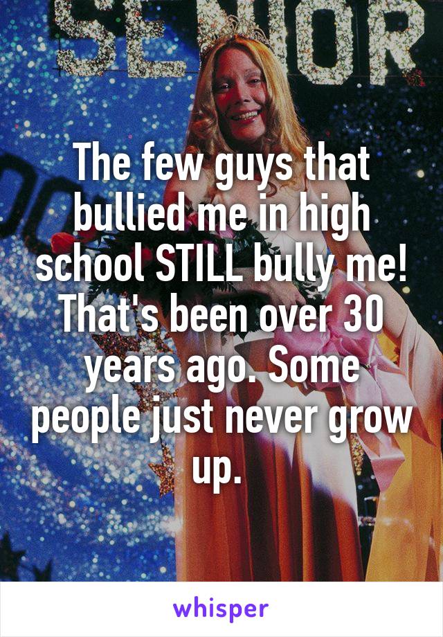 The few guys that bullied me in high school STILL bully me! That's been over 30 years ago. Some people just never grow up. 