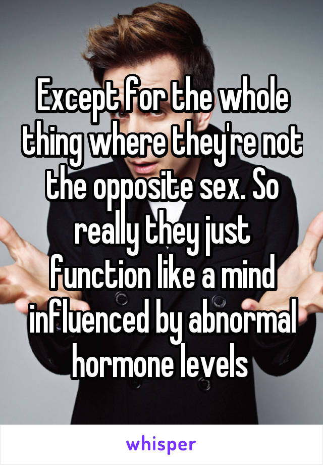 Except for the whole thing where they're not the opposite sex. So really they just function like a mind influenced by abnormal hormone levels 