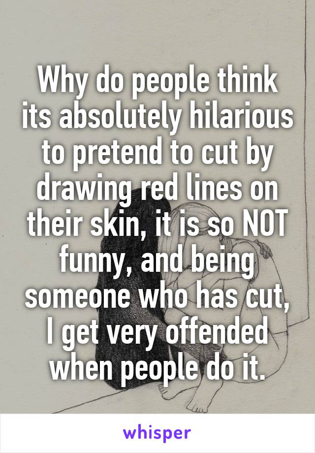 Why do people think its absolutely hilarious to pretend to cut by drawing red lines on their skin, it is so NOT funny, and being someone who has cut, I get very offended when people do it.