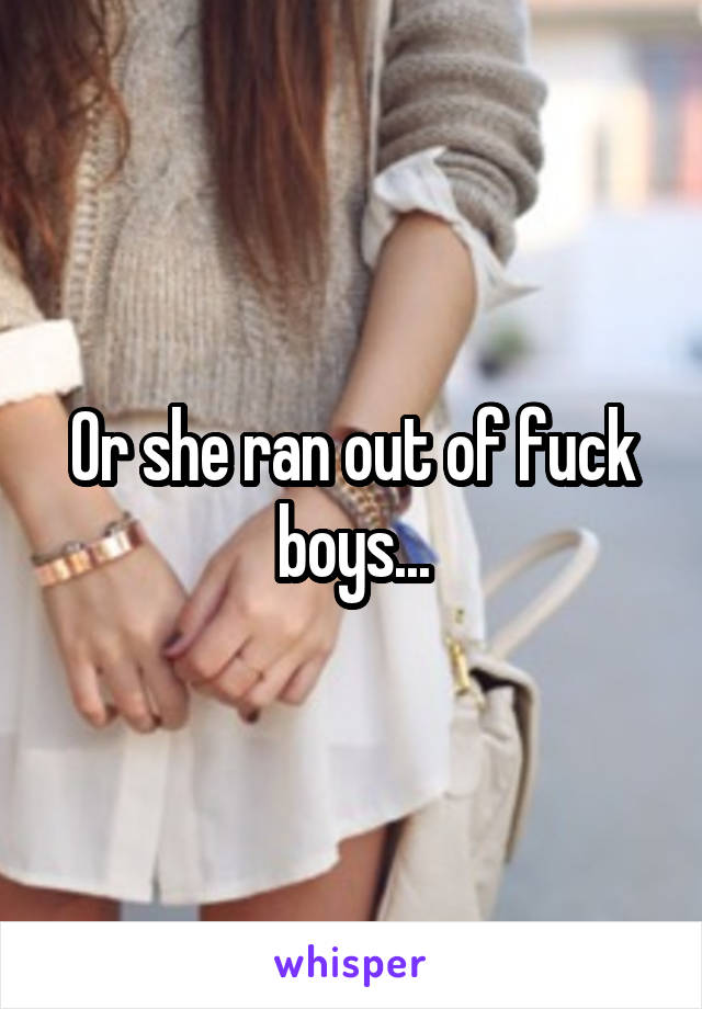 Or she ran out of fuck boys...