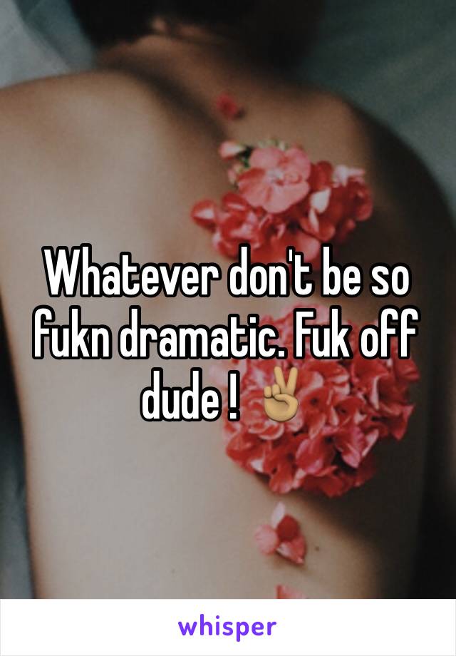 Whatever don't be so fukn dramatic. Fuk off dude ! ✌🏽️