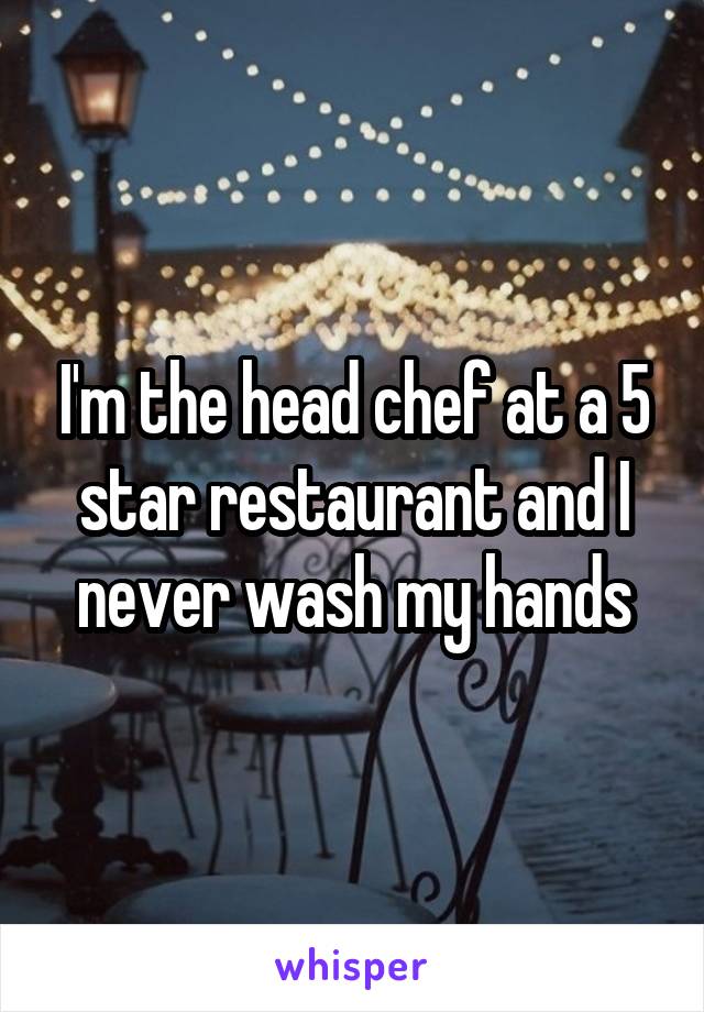 I'm the head chef at a 5 star restaurant and I never wash my hands