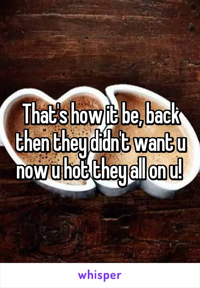 That's how it be, back then they didn't want u now u hot they all on u! 