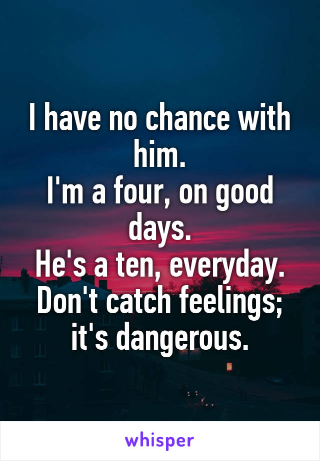 I have no chance with him.
I'm a four, on good days.
He's a ten, everyday.
Don't catch feelings; it's dangerous.