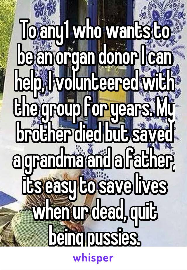 To any1 who wants to be an organ donor I can help, I volunteered with the group for years. My brother died but saved a grandma and a father, its easy to save lives when ur dead, quit being pussies.