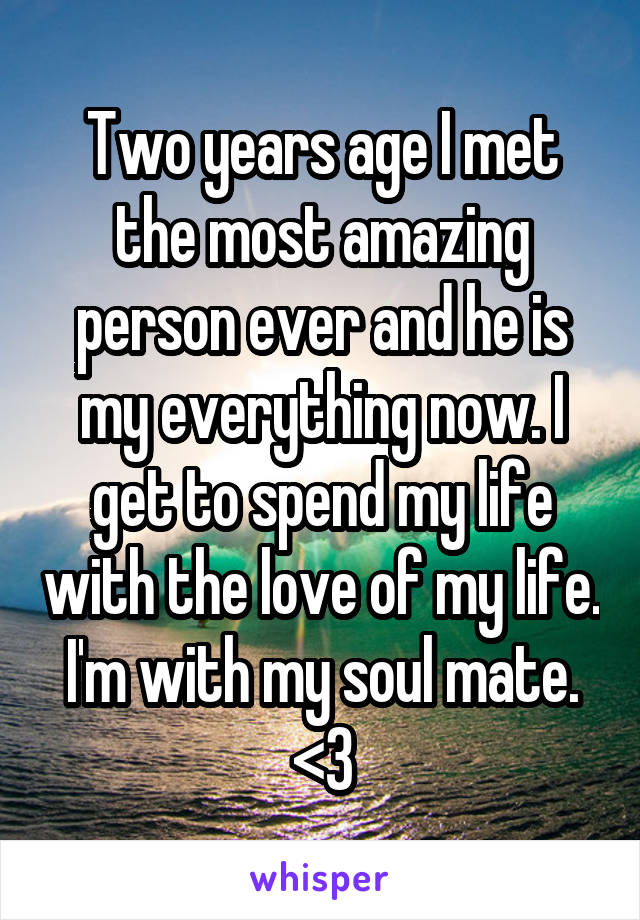 Two years age I met the most amazing person ever and he is my everything now. I get to spend my life with the love of my life. I'm with my soul mate. <3
