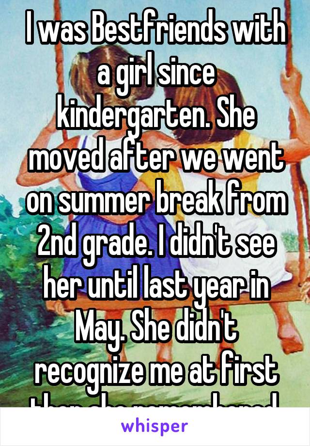 I was Bestfriends with a girl since kindergarten. She moved after we went on summer break from 2nd grade. I didn't see her until last year in May. She didn't recognize me at first then she remembered.