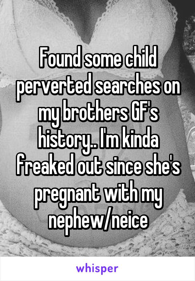 Found some child perverted searches on my brothers GF's history.. I'm kinda freaked out since she's pregnant with my nephew/neice