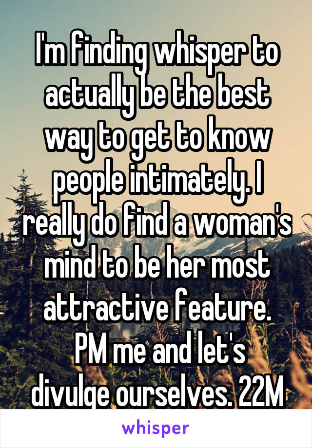 I'm finding whisper to actually be the best way to get to know people intimately. I really do find a woman's mind to be her most attractive feature.
 PM me and let's divulge ourselves. 22M