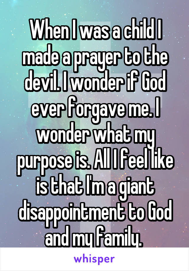 When I was a child I made a prayer to the devil. I wonder if God ever forgave me. I wonder what my purpose is. All I feel like is that I'm a giant disappointment to God and my family. 