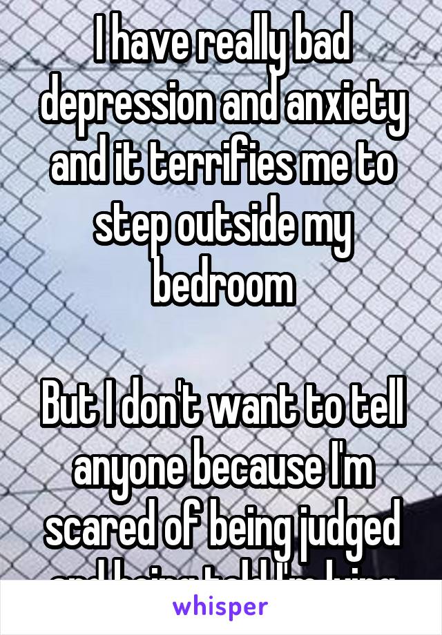 I have really bad depression and anxiety and it terrifies me to step outside my bedroom

But I don't want to tell anyone because I'm scared of being judged and being told I'm lying