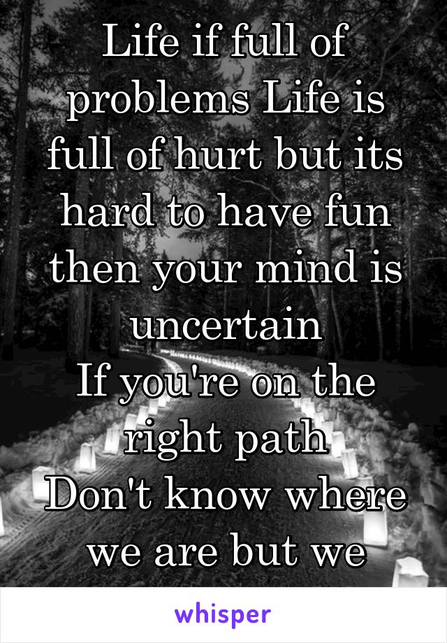 Life if full of problems Life is full of hurt but its hard to have fun then your mind is uncertain
If you're on the right path
Don't know where we are but we know where we at